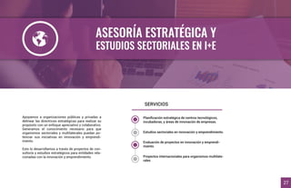 ASESORÍA ESTRATÉGICA Y
ESTUDIOS SECTORIALES EN I+E
Apoyamos a organizaciones públicas y privadas a
delinear las directrices estratégicas para realizar su
propósito con un enfoque apreciativo y colaborativo.
Generamos el conocimiento necesario para que
organismos sectoriales y multilaterales puedan po-
tenciar sus iniciativas en innovación y emprendi-
miento.
Esto lo desarrollamos a través de proyectos de con-
sultoría y estudios estratégicos para entidades rela-
cionadas con la innovación y emprendimiento.
SERVICIOS
27
Planiﬁcación estratégica de centros tecnológicos,
incubadoras, y áreas de innovación de empresas.
Estudios sectoriales en innovación y emprendimiento.
Evaluación de proyectos en innovación y emprendi-
miento.
Proyectos internacionales para organismos multilate-
rales
 