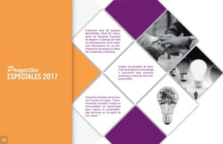 Proyectos
ESPECIALES 2017
28
Evaluación ﬁnal del proyecto
BID ATN/ME-14526-RG: “Vincu-
lación de Pequeñas Empresas
de Mujeres A Cadenas De Valor
En Centroamérica”, de la Funda-
ción Technoserve Inc. en Cen-
troamérica: Nicaragua, El Salva-
dor, Guatemala y Honduras.
Programa Prototipo de Innova-
ción Social Los Lagos: “Trans-
formando escuelas rurales en
comunidades de aprendizaje
para mejorar la sustentabili-
dad territorial en la región de
Los Lagos.”
Gestión de portafolio de desa-
rrollo de proyectos de tecnología
e Innovación para procesos,
productos y servicios de la em-
presa Ediﬁto.
 