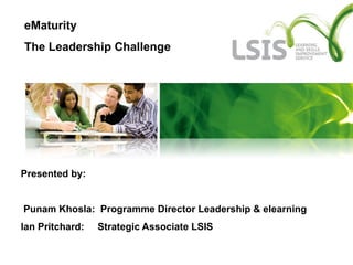 Presented by:  Punam Khosla:  Programme Director Leadership & elearning  Ian Pritchard:  Strategic Associate LSIS eMaturity  The Leadership Challenge 