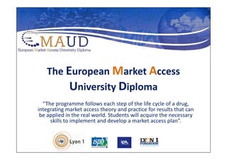 The European Market Access
        University Diploma
  “The programme follows each step of the life cycle of a drug,
integrating market access theory and practice for results that can
 be applied in the real world. Students will acquire the necessary
     skills to implement and develop a market access plan”.
 