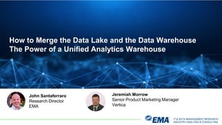 IT & DATA MANAGEMENT RESEARCH,
INDUSTRY ANALYSIS & CONSULTING
How to Merge the Data Lake and the Data Warehouse
The Power of a Unified Analytics Warehouse
John Santaferraro
Research Director
EMA
Jeremiah Morrow
Senior Product Marketing Manager
Vertica
 