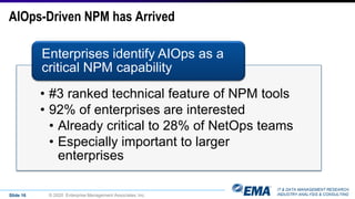IT & DATA MANAGEMENT RESEARCH,
INDUSTRY ANALYSIS & CONSULTING
AIOps-Driven NPM has Arrived
• #3 ranked technical feature of NPM tools
• 92% of enterprises are interested
• Already critical to 28% of NetOps teams
• Especially important to larger
enterprises
Enterprises identify AIOps as a
critical NPM capability
Slide 16 © 2020 Enterprise Management Associates, Inc.
 