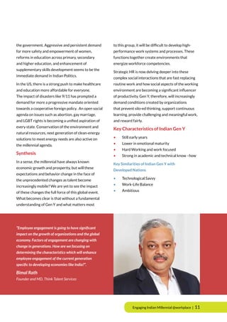 Engaging Indian Millennial @workplace | 11
the government. Aggressive and persistent demand
for more safety and empowerment of women,
reforms in education across primary, secondary
and higher education, and enhancement of
supplementary skills development seems to be the
immediate demand in Indian Politics.
In the US, there is a strong push to make healthcare
and education more affordable for everyone.
The impact of disasters like 9/11 has prompted a
demand for more a progressive mandate oriented
towards a cooperative foreign policy. An open social
agenda on issues such as abortion, gay marriage,
and LGBT rights is becoming a unified aspiration of
every state. Conservation of the environment and
natural resources, next generation of clean-energy
solutions to meet energy needs are also active on
the millennial agenda.
Synthesis
In a sense, the millennial have always known
economic growth and prosperity, but will these
expectations and behavior change in the face of
the unprecedented changes as talent become
increasingly mobile? We are yet to see the impact
of these changes the full force of this global event.
What becomes clear is that without a fundamental
understanding of Gen Y and what matters most
to this group, it will be difficult to develop high-
performance work systems and processes. These
functions together create environments that
energize workforce competencies.
Strategic HR is now delving deeper into these
complex social interactions that are fast replacing
routine work and how social aspects of the working
environment are becoming a significant influencer
of productivity. Gen Y, therefore, will increasingly
demand conditions created by organizations
that prevent silo-ed thinking, support continuous
learning, provide challenging and meaningful work,
and reward fairly.
Key Characteristics of Indian Gen Y
•	 Still early years
•	 Lower in emotional maturity
•	 Hard Working and work focused
•	 Strong in academic and technical know –how
Key Similarities of Indian Gen Y with
Developed Nations
•	 Technological Savvy
•	 Work-Life Balance
•	Ambitious
“Employee engagement is going to have significant
impact on the growth of organizations and the global
economy. Factors of engagement are changing with
change in generations. How are we focusing on
determining the characteristics which will enhance
employee engagement of the current generation
specific to developing economies like India?”.
Bimal Rath
Founder and MD, Think Talent Services
 