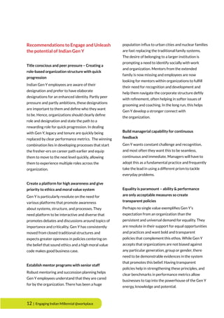 12 | Engaging Indian Millennial @workplace
Recommendations to Engage and Unleash
the potential of Indian Gen Y
Title conscious and peer pressure – Creating a
role-based organization structure with quick
progression
Indian Gen Y employees are aware of their
designation and prefer to have elaborate
designations for an enhanced identity. Partly peer
pressure and partly ambitions, these designations
are important to them and define who they want
to be. Hence, organizations should clearly define
role and designation and state the path to a
rewarding role for quick progression. In dealing
with Gen Y, legacy and tenure are quickly being
replaced by clear performance metrics. The winning
combination lies in developing processes that start
the fresher-ers on career path earlier and equip
them to move to the next level quickly, allowing
them to experience multiple roles across the
organization.
Create a platform for high awareness and give
priority to ethics and moral value system
Gen Y is particularly resolute on the need for
various platforms that promote awareness
about systems, structure, and processes. They
need platform to be interactive and diverse that
promotes debates and discussions around topics of
importance and criticality. Gen Y has consistently
moved from closed traditional structures and
expects greater openness in policies centering on
the belief that sound ethics and a high moral value
code makes good business case.
Establish mentor programs with senior staff
Robust mentoring and succession planning helps
Gen Y employees understand that they are cared
for by the organization. There has been a huge
population influx to urban cities and nuclear families
are fast replacing the traditional family systems.
The desire of belonging to a larger institution is
prompting a need to identify socially with work
and organization. Mentors from the extended
family is now missing and employees are now
looking for mentors within organizations to fulfill
their need for recognition and development and
help them navigate the corporate structure deftly
with refinement, often helping in softer issues of
grooming and coaching. In the long run, this helps
Gen Y develop a stronger connect with
the organization.
Build managerial capability for continuous
feedback
Gen Y wants constant challenge and recognition,
and most often they want this to be seamless,
continuous and immediate. Managers will have to
adopt this as a fundamental practice and frequently
take the lead in using a different prism to tackle
everyday problems.
Equality is paramount – ability & performance
are only acceptable measures so create
transparent policies
Perhaps no single value exemplifies Gen Y’s
expectation from an organization than the
persistent and universal demand for equality. They
are resolute in their support for equal opportunities
and practices and want bold and transparent
policies that complement this ethos. While Gen Y
accepts that organizations are not biased against
any particular generation, group or gender, there
need to be demonstrable evidences in the system
that promotes this belief. Having transparent
policies help in strengthening these principles, and
clear benchmarks in performance metrics allow
businesses to tap into the powerhouse of the Gen Y
energy, knowledge and potential.
 