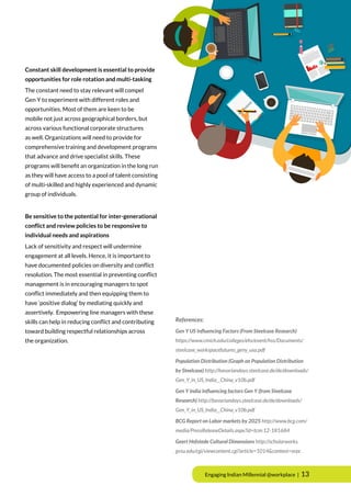Engaging Indian Millennial @workplace | 13
Constant skill development is essential to provide
opportunities for role rotation and multi-tasking
The constant need to stay relevant will compel
Gen Y to experiment with different roles and
opportunities. Most of them are keen to be
mobile not just across geographical borders, but
across various functional corporate structures
as well. Organizations will need to provide for
comprehensive training and development programs
that advance and drive specialist skills. These
programs will benefit an organization in the long run
as they will have access to a pool of talent consisting
of multi-skilled and highly experienced and dynamic
group of individuals.
Be sensitive to the potential for inter-generational
conflict and review policies to be responsive to
individual needs and aspirations
Lack of sensitivity and respect will undermine
engagement at all levels. Hence, it is important to
have documented policies on diversity and conflict
resolution. The most essential in preventing conflict
management is in encouraging managers to spot
conflict immediately and then equipping them to
have ‘positive dialog’ by mediating quickly and
assertively. Empowering line managers with these
skills can help in reducing conflict and contributing
toward building respectful relationships across
the organization.
References:
Gen Y US Influencing Factors (From Steelcase Research)
https://www.cmich.edu/colleges/ehs/event/hss/Documents/
steelcase_workspacefutures_geny_usa.pdf
Population Distribution (Graph on Population Distribution
by Steelcase) http://bavariandays.steelcase.de/de/downloads/
Gen_Y_in_US_India__China_v10b.pdf
Gen Y India Influencing factors Gen Y (from Steelcase
Research) http://bavariandays.steelcase.de/de/downloads/
Gen_Y_in_US_India__China_v10b.pdf
BCG Report on Labor markets by 2025 http://www.bcg.com/
media/PressReleaseDetails.aspx?id=tcm:12-181684
Geert Hofstede Cultural Dimensions http://scholarworks.
gvsu.edu/cgi/viewcontent.cgi?article=1014&context=orpc
 