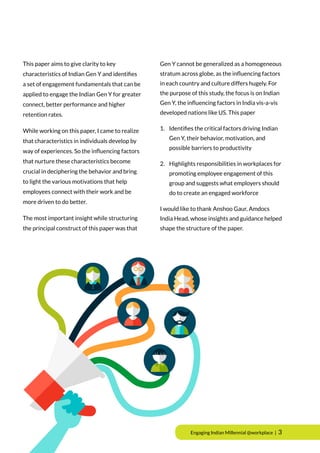 Engaging Indian Millennial @workplace | 3
This paper aims to give clarity to key
characteristics of Indian Gen Y and identifies
a set of engagement fundamentals that can be
applied to engage the Indian Gen Y for greater
connect, better performance and higher
retention rates.
While working on this paper, I came to realize
that characteristics in individuals develop by
way of experiences. So the influencing factors
that nurture these characteristics become
crucial in deciphering the behavior and bring
to light the various motivations that help
employees connect with their work and be
more driven to do better.
The most important insight while structuring
the principal construct of this paper was that
Gen Y cannot be generalized as a homogeneous
stratum across globe, as the influencing factors
in each country and culture differs hugely. For
the purpose of this study, the focus is on Indian
Gen Y, the influencing factors in India vis-a-vis
developed nations like US. This paper
1.	 Identifies the critical factors driving Indian 	
	 Gen Y, their behavior, motivation, and
	 possible barriers to productivity
2.	 Highlights responsibilities in workplaces for
	 promoting employee engagement of this
	 group and suggests what employers should
	 do to create an engaged workforce
I would like to thank Anshoo Gaur, Amdocs
India Head, whose insights and guidance helped
shape the structure of the paper.
 