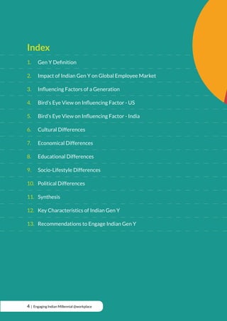 Index
1.		 Gen Y Definition
2.		 Impact of Indian Gen Y on Global Employee Market
3.		 Influencing Factors of a Generation
4.		 Bird’s Eye View on Influencing Factor - US
5.		 Bird’s Eye View on Influencing Factor - India
6.		 Cultural Differences
7.		 Economical Differences
8.		 Educational Differences
9.		 Socio-Lifestyle Differences
10.	 Political Differences
11.	Synthesis
12.	 Key Characteristics of Indian Gen Y
13.	 Recommendations to Engage Indian Gen Y
4 | Engaging Indian Millennial @workplace
 