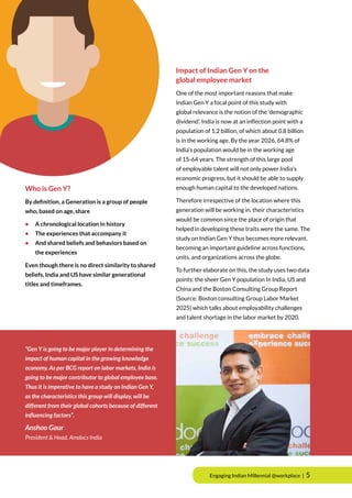 Who is Gen Y?
By definition, a Generation is a group of people
who, based on age, share
•	 A chronological location in history
•	 The experiences that accompany it
•	 And shared beliefs and behaviors based on
	 the experiences
Even though there is no direct similarity to shared
beliefs, India and US have similar generational
titles and timeframes.
Impact of Indian Gen Y on the
global employee market
One of the most important reasons that make
Indian Gen Y a focal point of this study with
global relevance is the notion of the ‘demographic
dividend’. India is now at an inﬂection point with a
population of 1.2 billion, of which about 0.8 billion
is in the working age. By the year 2026, 64.8% of
India’s population would be in the working age
of 15-64 years. The strength of this large pool
of employable talent will not only power India’s
economic progress, but it should be able to supply
enough human capital to the developed nations.
Therefore irrespective of the location where this
generation will be working in, their characteristics
would be common since the place of origin that
helped in developing these traits were the same. The
study on Indian Gen Y thus becomes more relevant,
becoming an important guideline across functions,
units, and organizations across the globe.
To further elaborate on this, the study uses two data
points: the sheer Gen Y population In India, US and
China and the Boston Consulting Group Report
(Source: Boston consulting Group Labor Market
2025) which talks about employability challenges
and talent shortage in the labor market by 2020.
“Gen Y is going to be major player in determining the
impact of human capital in the growing knowledge
economy. As per BCG report on labor markets, India is
going to be major contributor to global employee base.
Thus it is imperative to have a study on Indian Gen Y,
as the characteristics this group will display, will be
different from their global cohorts because of different
influencing factors”.
Anshoo Gaur
President & Head, Amdocs India
Engaging Indian Millennial @workplace | 5
 