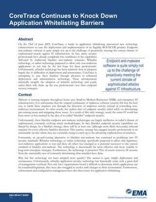 CoreTrace Continues to Knock Down
Application Whitelisting Barriers

       Abstract
       On the 23rd of June 2009, CoreTrace, a leader in application whitelisting announced new technology
       enhancements to ease the deployment and implementation of its flagship BOUNCER product. Endpoint
       anti-malware software is quite simply not up to the challenge of proactively meeting the current climate of
       sophisticated attacks against IT infrastructure. In fact, many security
       professionals have already completely lost confidence in the capabilities
       delivered by traditional blacklist anti-malware solutions. Whitelist
       technology, or rather technology purposed to allow only non-malicious
                                                                                      Endpoint anti-malware
       applications to run may be the last hope for these professionals.           software is quite simply not
       Unfortunately, whitelist technology has been relatively slow in adoption
       largely due to difficulties in deployment and maintenance. CoreTrace is
                                                                                      up to the challenge of
       attempting to ease these burdens through advances in enhanced                 proactively meeting the
       deployment and administration technology. These advancements
       drastically simplify the adoption of whitelist technology and could,
                                                                                          current climate of
       rather likely will, shake up the way professionals view their endpoint          sophisticated attacks
       security strategies.                                                          against IT infrastructure.
       Context
       Malware is running rampant throughout home user, Small-to-Medium Businesses (SMB), and enterprises IT
       infrastructures. It is unfortunate that the original combatants of malicious software creators felt that the best
       way to battle these attackers was through the detection of malicious activity instead of controlling non-
       malicious environments. In other words, the earliest days of endpoint security relied solely on determining
       pre-existing issues and mitigating those issues. As a result of this early strategy, nearly the entire IT world has
       been more-or-less married to the idea of so-called “blacklist” endpoint security.
       Unfortunately, these blacklist endpoint anti-malware technologies are largely ineffective in today’s climate of
       sophisticated, constantly evolving attack methodologies. In fact, blacklist endpoint security capabilities are
       flawed by design. In a blacklist strategy, there will be at least one (although more likely thousands) infected
       machine for every effective blacklist detection. This reactive strategy has engaged security professionals in an
       unwinnable rat race where they are constantly trying to catch up to the advancing sophistication of attackers.
       Fortunately, an up-and-coming alternative to blacklist anti-malware has continued to proliferate into IT
       security standards. Whitelist technology, or rather technology specifically purposed to allow only legitimate,
       non-malicious applications to run and deny all others has emerged as a potential successor to the current
       standard of blacklist anti-malware. The technology is theoretically far more effective and more scalable to
       long-term enterprise strategies. Furthermore, the technology is proactive! This of course removes IT security
       from the unwinnable race of constantly determining what attackers have done.
       Why has this technology not been adopted more quickly? The answer is quite simply deployment and
       maintenance. Unfortunately, whitelist application security technology has historically come with a great deal
       of management overhead. Not only have organizations found it difficult to determine which applications can
       be considered legitimate, they have also struggled to evolve with changes to their environment. Furthermore,
       enforcement and configuration management have also been issues for application whitelisting.




EMA IMPACT BRIEF
-1-                                                                                          ©2009 Enterprise Management Associates
 