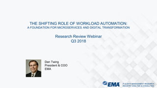 IT & DATA MANAGEMENT RESEARCH,
INDUSTRY ANALYSIS & CONSULTING
IT & DATA MANAGEMENT RESEARCH,
INDUSTRY ANALYSIS & CONSULTING
THE SHIFTING ROLE OF WORKLOAD AUTOMATION:
A FOUNDATION FOR MICROSERVICES AND DIGITAL TRANSFORMATION
Research Review Webinar
Q3 2018
Dan Twing
President & COO
EMA
 