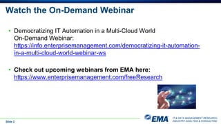 IT & DATA MANAGEMENT RESEARCH,
INDUSTRY ANALYSIS & CONSULTING
Watch the On-Demand Webinar
Slide 2
• Democratizing IT Automation in a Multi-Cloud World
On-Demand Webinar:
https://info.enterprisemanagement.com/democratizing-it-automation-
in-a-multi-cloud-world-webinar-ws
• Check out upcoming webinars from EMA here:
https://www.enterprisemanagement.com/freeResearch
 