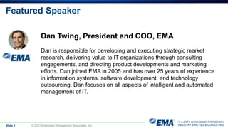 IT & DATA MANAGEMENT RESEARCH,
INDUSTRY ANALYSIS & CONSULTING
Featured Speaker
Slide 3 © 2021 Enterprise Management Associates, Inc.
Dan Twing, President and COO, EMA
Dan is responsible for developing and executing strategic market
research, delivering value to IT organizations through consulting
engagements, and directing product developments and marketing
efforts. Dan joined EMA in 2005 and has over 25 years of experience
in information systems, software development, and technology
outsourcing. Dan focuses on all aspects of intelligent and automated
management of IT.
 