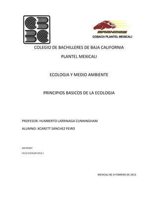 COLEGIO DE BACHILLERES DE BAJA CALIFORNIA
                           PLANTEL MEXICALI


                       ECOLOGIA Y MEDIO AMBIENTE


                   PRINCIPIOS BASICOS DE LA ECOLOGIA




PROFESOR: HUMBERTO LARRINAGA CUNNINGHAM

ALUMNO: XCARETT SANCHEZ PEIRO




GRUPO607

CICLO ESCOLAR 2013-1




                                              MEXICALI BC A FEBRERO DE 2013
 