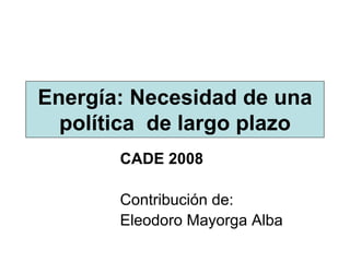 Energía: Necesidad de una
  política de largo plazo
       CADE 2008

       Contribución de:
       Eleodoro Mayorga Alba
 