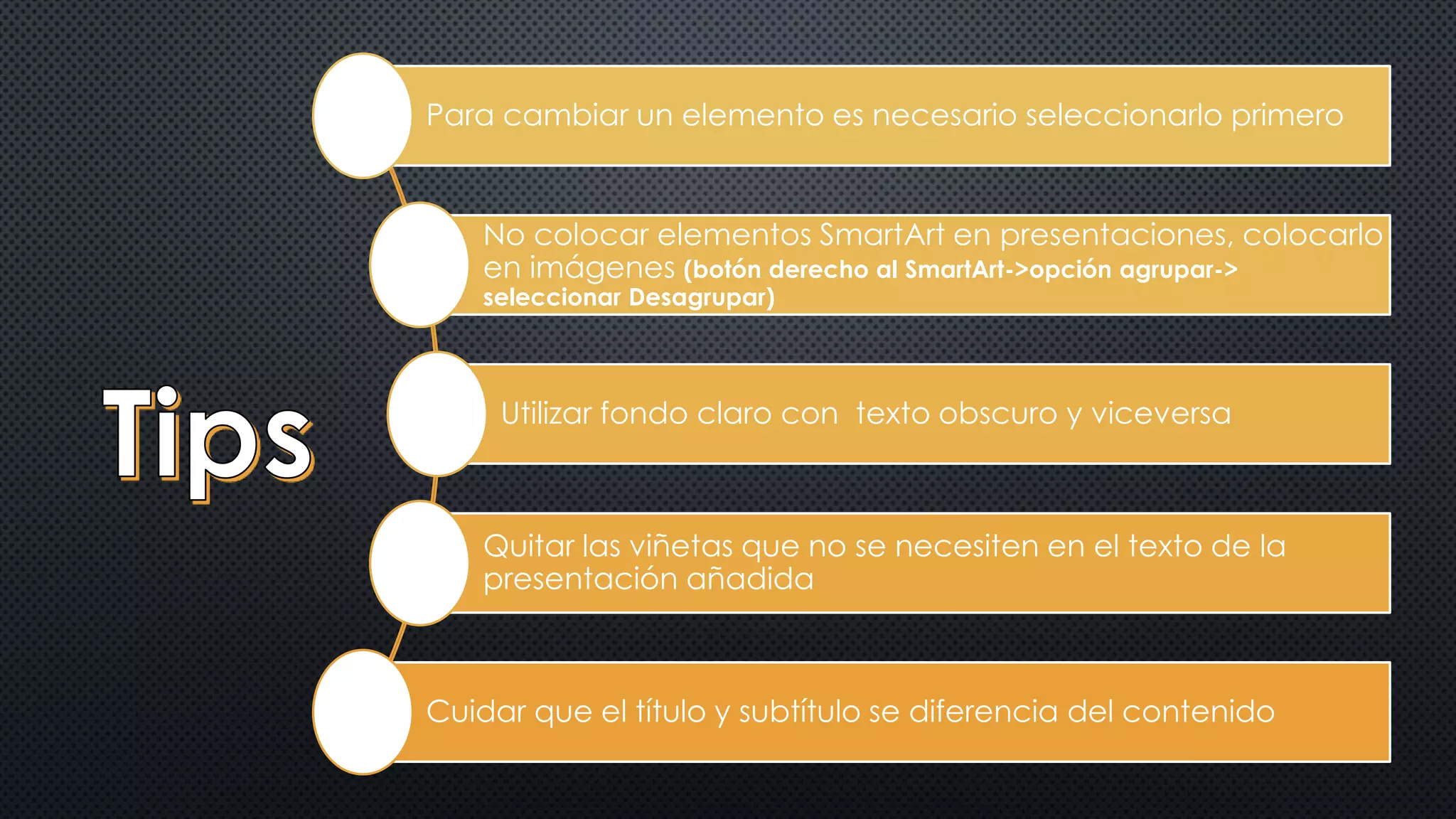 Para cambiar un elemento es necesario seleccionarlo primero 
No colocar elementos SmartArt en presentaciones, colocarlo 
en imágenes (botón derecho al SmartArt->opción agrupar-> 
seleccionar Desagrupar) 
Utilizar fondo claro con texto obscuro y viceversa 
Quitar las viñetas que no se necesiten en el texto de la 
presentación añadida 
Cuidar que el título y subtítulo se diferencia del contenido 
