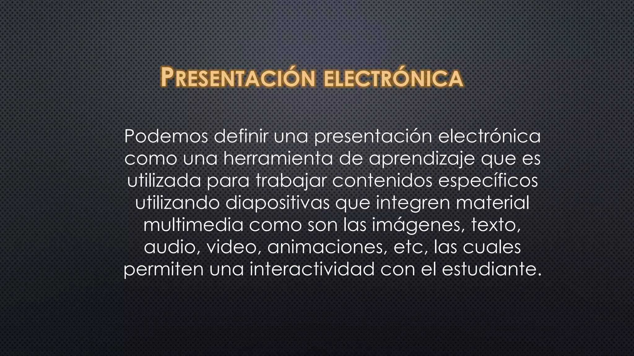 PRESENTACIÓN ELECTRÓNICA 
Podemos definir una presentación electrónica 
como una herramienta de aprendizaje que es 
utilizada para trabajar contenidos específicos 
utilizando diapositivas que integren material 
multimedia como son las imágenes, texto, 
audio, video, animaciones, etc, las cuales 
permiten una interactividad con el estudiante. 
 