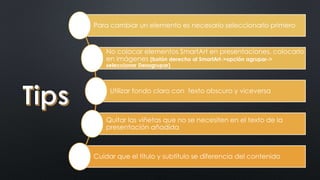 Para cambiar un elemento es necesario seleccionarlo primero 
No colocar elementos SmartArt en presentaciones, colocarlo 
en imágenes (botón derecho al SmartArt->opción agrupar-> 
seleccionar Desagrupar) 
Utilizar fondo claro con texto obscuro y viceversa 
Quitar las viñetas que no se necesiten en el texto de la 
presentación añadida 
Cuidar que el título y subtítulo se diferencia del contenido 
