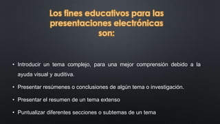 Los fines educativos para las 
presentaciones electrónicas 
son: 
• Introducir un tema complejo, para una mejor comprensión debido a la 
ayuda visual y auditiva. 
• Presentar resúmenes o conclusiones de algún tema o investigación. 
• Presentar el resumen de un tema extenso 
• Puntualizar diferentes secciones o subtemas de un tema 
 
