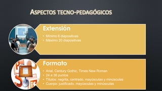 ASPECTOS TECNO-PEDAGÓGICOS 
Extensión 
• Mínimo 6 diapositivas 
• Máximo 20 diapositivas 
Formato 
• Arial, Century Gothic, Times New Roman 
• 24 a 36 puntos 
• Títulos: negrita, centrado, mayúsculas y minúsculas 
• Cuerpo: justificado, mayúsculas y minúsculas 
 