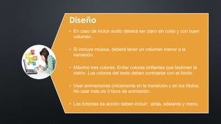 Diseño 
• En caso de incluir audio deberá ser claro sin ruido y con buen 
volumen. 
• Si incluye música, deberá tener un volumen menor a la 
narración. 
• Máximo tres colores. Evitar colores brillantes que lastimen la 
visión. Los colores del texto deben contrastar con el fondo. 
• Usar animaciones únicamente en la transición y en los títulos. 
No usar más de 3 tipos de animación. 
• Los botones de acción deben incluir: atrás, adelante y menú. 
 