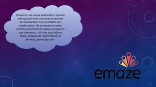 Emaze es una nueva aplicación o servicio
web que permite crear presentaciones
de manera fácil. Los resultados son
satisfactorios. No es necesario tener
muchos conocimientos para conseguir lo
que deseamos, sólo hay que dejarse
llevar, después de registrarse en el
servicio, que es gratuito.