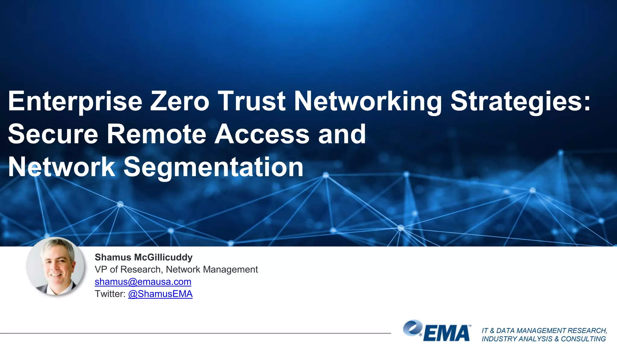 IT & DATA MANAGEMENT RESEARCH,
INDUSTRY ANALYSIS & CONSULTING
Shamus McGillicuddy
VP of Research, Network Management
shamus@emausa.com
Twitter: @ShamusEMA
Enterprise Zero Trust Networking Strategies:
Secure Remote Access and
Network Segmentation
 
