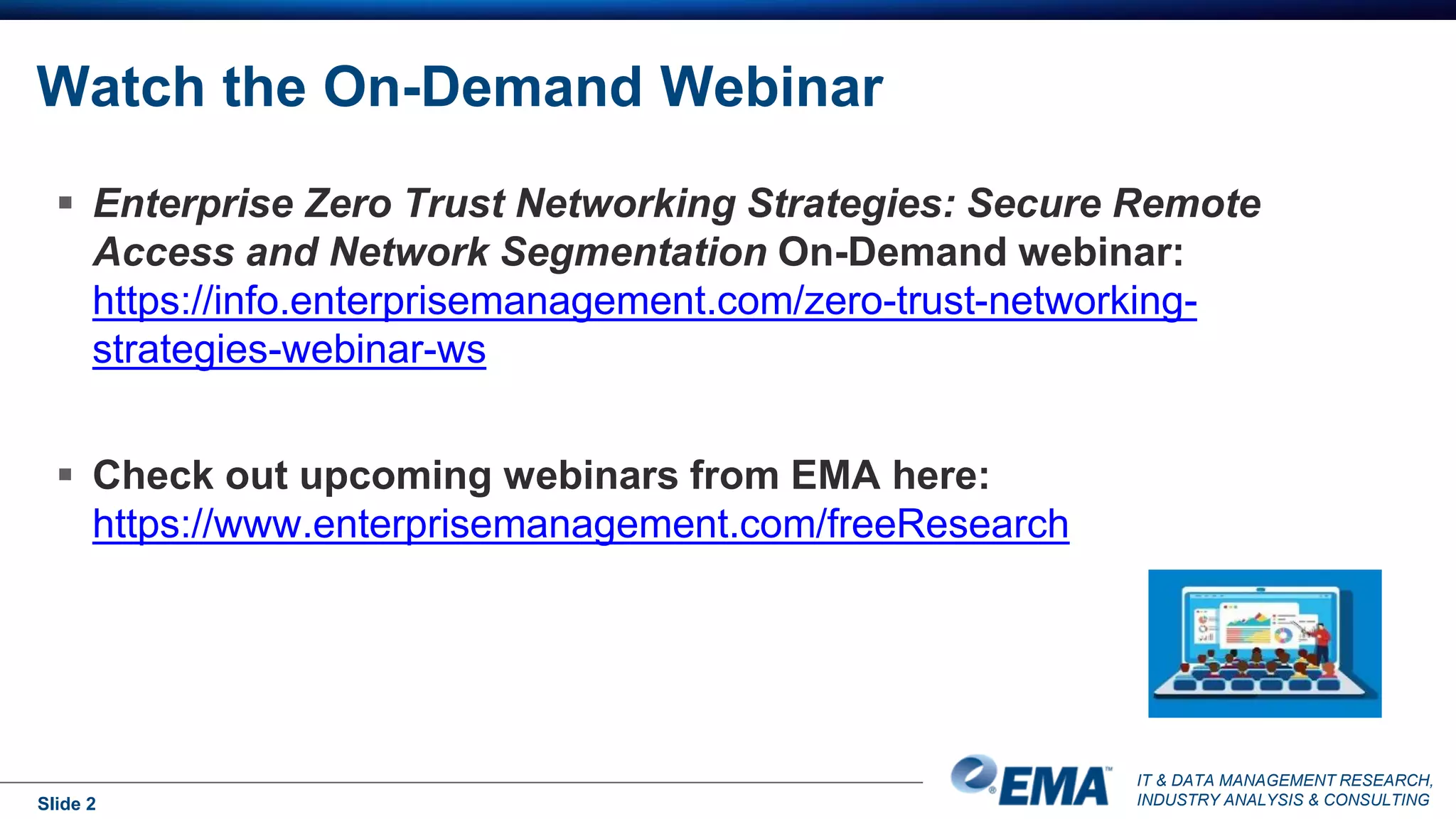 IT & DATA MANAGEMENT RESEARCH,
INDUSTRY ANALYSIS & CONSULTING
Watch the On-Demand Webinar
Slide 2
 Enterprise Zero Trust Networking Strategies: Secure Remote
Access and Network Segmentation On-Demand webinar:
https://info.enterprisemanagement.com/zero-trust-networking-
strategies-webinar-ws
 Check out upcoming webinars from EMA here:
https://www.enterprisemanagement.com/freeResearch
 