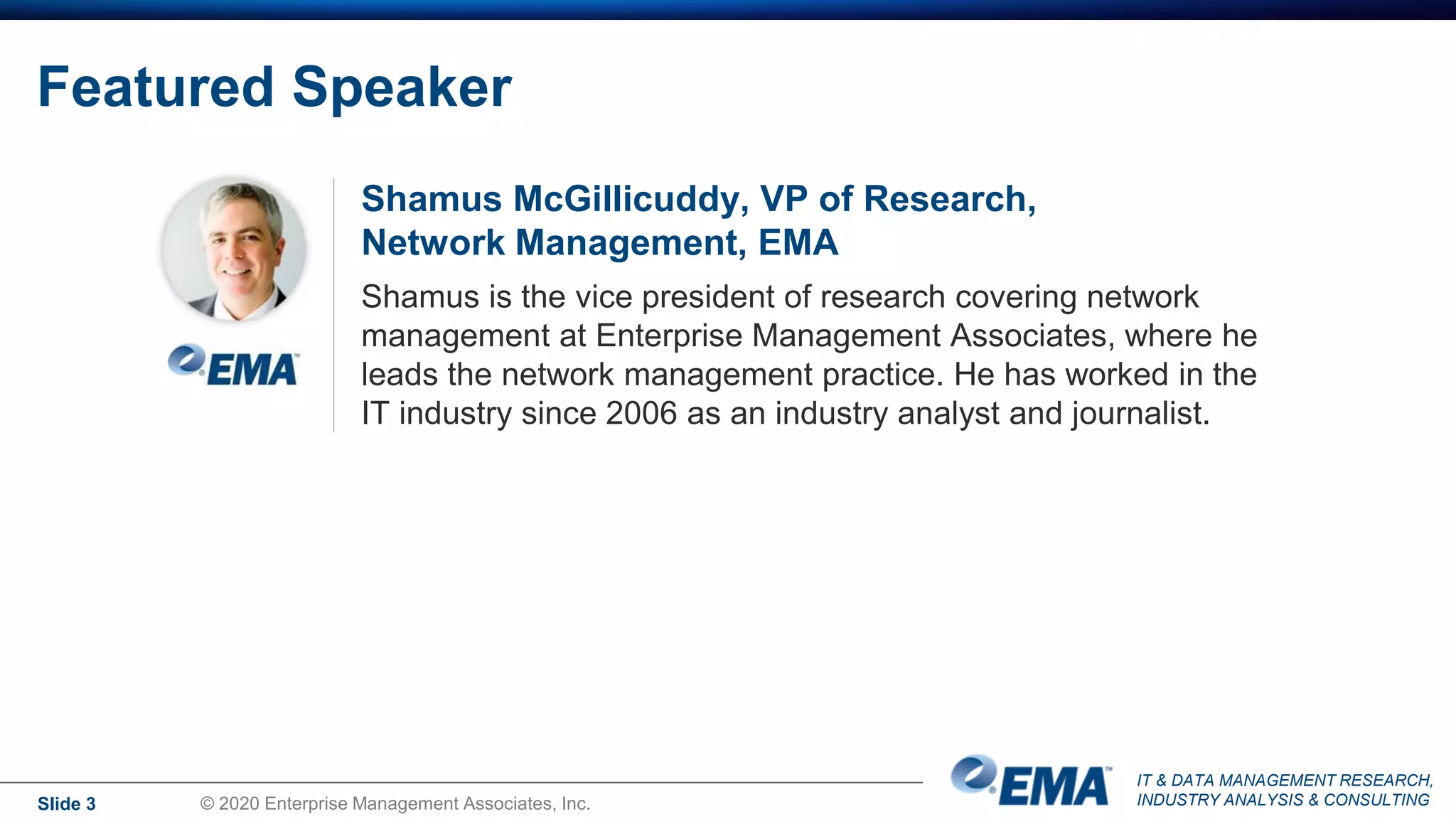 IT & DATA MANAGEMENT RESEARCH,
INDUSTRY ANALYSIS & CONSULTING
Featured Speaker
Shamus McGillicuddy, VP of Research,
Network Management, EMA
Shamus is the vice president of research covering network
management at Enterprise Management Associates, where he
leads the network management practice. He has worked in the
IT industry since 2006 as an industry analyst and journalist.
Slide 3 © 2020 Enterprise Management Associates, Inc.
 