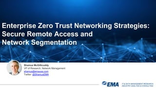 IT & DATA MANAGEMENT RESEARCH,
INDUSTRY ANALYSIS & CONSULTING
Shamus McGillicuddy
VP of Research, Network Management
shamus@emausa.com
Twitter: @ShamusEMA
Enterprise Zero Trust Networking Strategies:
Secure Remote Access and
Network Segmentation
 