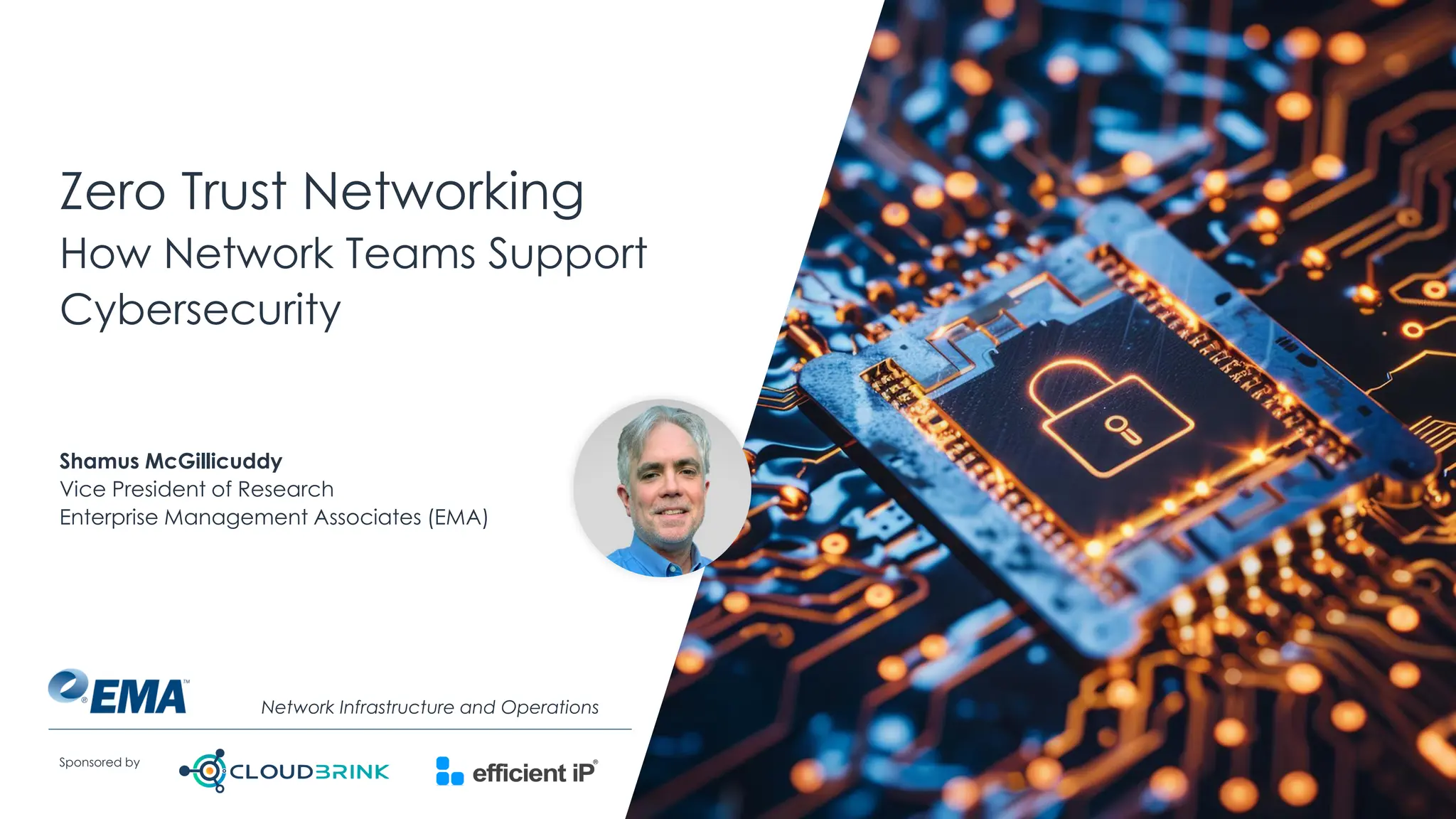 @ema_research
| @ema_research
Sponsored by
Zero Trust Networking
How Network Teams Support
Cybersecurity
Shamus McGillicuddy
Vice President of Research
Enterprise Management Associates (EMA)
Network Infrastructure and Operations
 
