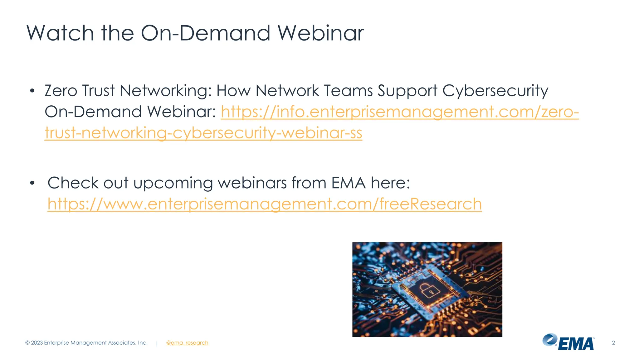@ema_research
| @ema_research 2
Watch the On-Demand Webinar
• Zero Trust Networking: How Network Teams Support Cybersecurity
On-Demand Webinar: https://info.enterprisemanagement.com/zero-
trust-networking-cybersecurity-webinar-ss
• Check out upcoming webinars from EMA here:
https://www.enterprisemanagement.com/freeResearch
© 2023 Enterprise Management Associates, Inc.
 