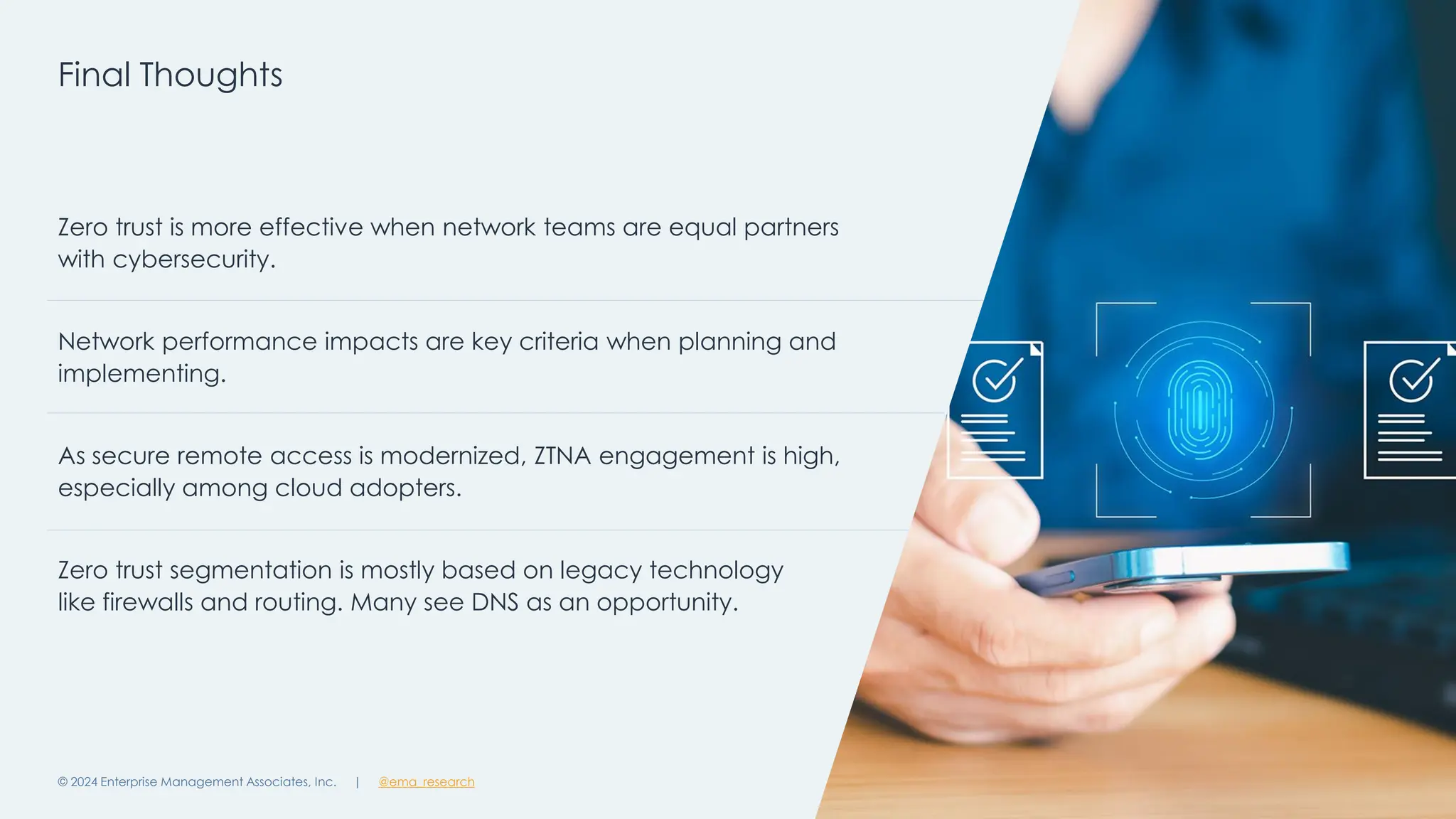 @ema_research
| @ema_research
@ema_research
| @ema_research
Final Thoughts
© 2024 Enterprise Management Associates, Inc. 20
Zero trust is more effective when network teams are equal partners
with cybersecurity.
Network performance impacts are key criteria when planning and
implementing.
As secure remote access is modernized, ZTNA engagement is high,
especially among cloud adopters.
Zero trust segmentation is mostly based on legacy technology
like firewalls and routing. Many see DNS as an opportunity.
 