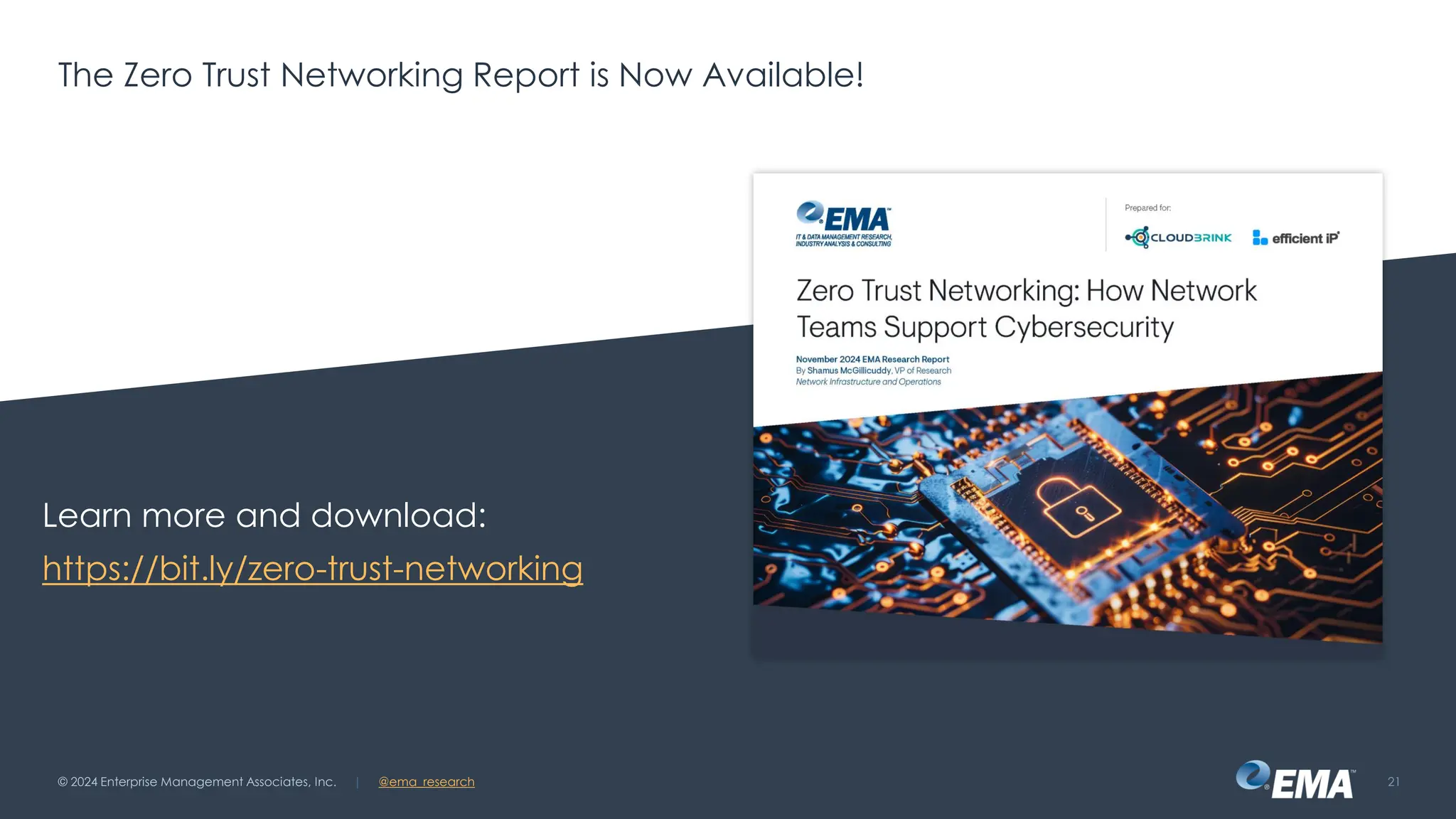 @ema_research
| @ema_research
@ema_research
| @ema_research
The Zero Trust Networking Report is Now Available!
© 2024 Enterprise Management Associates, Inc. 21
Learn more and download:
https://bit.ly/zero-trust-networking
 