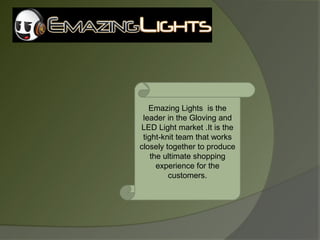 Emazing Lights is the
 leader in the Gloving and
LED Light market .It is the
 tight-knit team that works
closely together to produce
    the ultimate shopping
      experience for the
         customers.
 