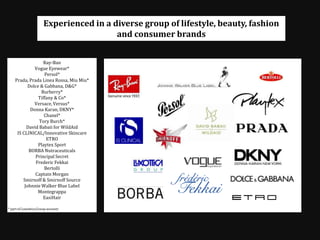 Experienced in a diverse group of lifestyle, beauty, fashion and consumer brands Ray-Ban Vogue Eyewear* Persol* Prada, Prada Linea Rossa, MiuMiu* Dolce & Gabbana, D&G* Burberry* Tiffany & Co* Versace, Versus* Donna Karan, DKNY* Chanel* Tory Burch* David Babaii for WildAid IS CLINICAL/Innovative Skincare ETRO  Playtex Sport  BORBA Nutraceuticals Principal Secret Frederic Fekkai Bertolli Captain Morgan Smirnoff & Smirnoff Source  Johnnie Walker Blue Label Montegrappa EasiHair   * part of Luxottica Group account 