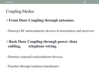 Coupling Modes:
Front Door Coupling through antennas.
Destroys RF semiconductor devices in transmitters and receivers.
Back Door Coupling through power /data
cabling, telephone wiring.
Destroys exposed semiconductor devices.
Punches through isolation transfomers.
6/13/2013 10
 