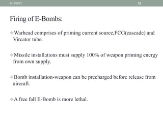 Firing of E-Bombs:
Warhead comprises of priming current source,FCG(cascade) and
Vircator tube.
Missile installations must supply 100% of weapon priming energy
from own supply.
Bomb installation-weapon can be precharged before release from
aircraft.
A free fall E-Bomb is more lethal.
6/13/2013 12
 