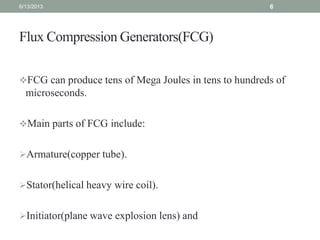 Flux Compression Generators(FCG)
FCG can produce tens of Mega Joules in tens to hundreds of
microseconds.
Main parts of FCG include:
Armature(copper tube).
Stator(helical heavy wire coil).
Initiator(plane wave explosion lens) and
6/13/2013 6
 