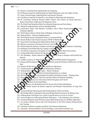 10 | P a g e
195. Remote Controlled Water Splash Robot for Gardening
196. RF Remote based Fire Fighting Robot for Relief Operations with Auto Dialer Facility
197. Smart AI based Image Capturing Robot with Sensors Network
198. Cell Phone Controlled Ai based Five Axis Robot for Multi Specialty Operations
199. PC Controlled Advanced Wireless Robot Vehicle with Camera for Bomb Detection /
Human Surveillance Application for Dangerous Areas
200. The OmniTread Serpentine Robot for Industrial Inspection and Surveillance
201. Design & Implementation of Grass Shredding Robot
202. Autonomous Robot with Obstacle Avoidance, Drive Wheel Synchronization and Line
Tracking Capability
203. Wall Follower Robot with the Help of Multiple Artificial Eyes
204. Medical Robot – Design & Implementation
205. PCB Drilling System using Robot Known as Cartesian Robot
206. Remote Robot Control System based on DTMF of Mobile Phone
207. Sensor Rich Tele-Operational Mode Robotic Bush Fire Fighting
208. Robotics Assistance to Protection Services: Users Requirements
209. Motion Detection, Robotics Guidance and Proximity Sensing using Ultrasonic Technology
210. Intelligent Escort Robot Moving Together with Human
211. Towards the Autonomous Navigation of intelligent Robots for Risky Interventions
212. Testing Multi-Robot Systems for Operation in Risky Environments
213. The Watchdog - Robot inspector for An Area That Is Prone to intruders and Possible Fire
Hazards
214. Usability Analysis of a PDA-based User interface for Mobile Robot Teleoperation
215. Design and Development of Line Follower Robot using the Principle of Reflection of Light
Rays
216. Dynamic Robot Networks for Search and Rescue Operations
217. Communication Issues in Distributed Multisensory Robotics
218. Walking Robot for Impaired Peoples – Muscle Weakness
219. An Autonomous Assistant Robot for Book Manipulation in a Library
220. Self GuidedPedestrain Crossing Robot for Blinds and Elderly Persons – Walking Stick
221. Electromagnetic Magnetic Type Pick and Place Robot for Materials Handling
222. A Robust Architecture for Autonomous Robot Navigation and Control
223. A Mobile Platform for Nursing Robots
224. Rescue Robotics for Biomedical and Life Saving with Artificial Intelligence
225. A Novel Robot System for Surface inspection and Diameter Measurement of Large Size
Pipes
226. Advanced Human Detecting and Self-Guided Robotic Waiter for Hotels
227. Self Guided Object Tracking & Following Mobile Robot for Factories & Mining Areas
228. Walking Robot with Hyper Line Tracker using IR Sensors for Uneven Terrain
229. Vision Guided Law Enforcement Robotic Helicopters – A Revolutionary New Interface
230. Advanced Miniature based Wireless Camera Monitoring System for Wildlife Application
231. An Assistive Robotic Device that CAN Synchronize to the Pelvic Motion During Human
Gait Training
232. Automatic Collision Avoidance and Real Time Distance Monitoring
233. Automatic, Advanced Robotic Arm for Welding in Automated Assembly Line
SATHISH

 