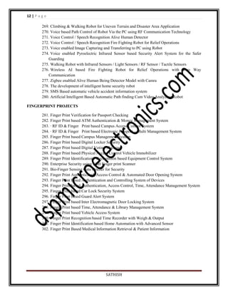 12 | P a g e
269. Climbing & Walking Robot for Uneven Terrain and Disaster Area Application
270. Voice based Path Control of Robot Via the PC using RF Communication Technology
271. Voice Control / Speech Recognition Alive Human Detector
272. Voice Control / Speech Recognition Fire Fighting Robot for Relief Operations
273. Voice enabled Image Capturing and Transferring to PC using Robot
274. Voice enabled Pyroelectric Infrared Sensor based Security Alert System for the Safer
Guarding
275. Walking Robot with Infrared Sensors / Light Sensors / RF Sensor / Tactile Sensors
276. Wireless AI based Fire Fighting Robot for Relief Operations with Two Way
Communication
277. Zigbee enabled Alive Human Being Detector Model with Camra
278. The development of intelligent home security robot
279. SMS Based automatic vehicle accident information system
280. Artificial Intelligent Based Automatic Path finding Cum Video Analyzing Robot
FINGERPRINT PROJECTS
281. Finger Print Verification for Passport Checking
282. Finger Print based ATM Authentication & Money Management System
283. · RF ID & Finger Print based Campus Access Control System
284. · RF ID & Finger Print based Electronic Passport – Multi Management System
285. Finger Print based Campus Management System
286. Finger Print based Digital Locker Security
287. Finger Print based Digital Voting Machine
288. Finger Print based Physical Access Control Vehicle Immobilizer
289. Finger Print Identification / Recognition based Equipment Control System
290. Enterprise Security using USB Finger print Scanner
291. Bio-Finger Sensing Gate Opener for Security
292. Finger Print Authenticated, Access Control & Automated Door Opening System
293. Finger Print based Authentication and Controlling System of Devices
294. Finger Print based Authentication, Access Control, Time, Attendance Management System
295. Finger Print based Car Lock Security System
296. Finger Print based Guard Alert System
297. Finger Print based Inter Electromagnetic Door Locking System
298. Finger Print based Time, Attendance & Library Management System
299. Finger Print based Vehicle Access System
300. Finger Print Recognition based Time Recorder with Weigh & Output
301. Finger Print Identification based Home Automation with Advanced Sensor
302. Finger Print Based Medical Information Retrieval & Patient Information

SATHISH

 