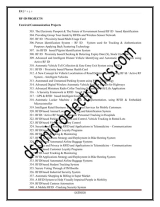 13 | P a g e
RF-ID PROJECTS
Unwired Communication Projects
303. The Electronic Passport & The Future of Government Issued RF ID based Identification
304. Providing Group Tour Guide by RFIDs and Wireless Sensor Network
305. RF ID / Proximity based Multi Usage Card
306. Person Identification System – RF ID
System used for Tracking & Authentication
Purposes Applying Back Scattering Technology
307. An RFID based Pilgrim Identification System
308. RF ID Proximity based Checking & Detecting Expiry Date (S), Stock Updation
309. Advanced and Intelligent Distant Vehicle Identifying and Automatic Entry System using
Active RF ID
310. Automatic Vehicle Toll Collection & Gate Entry Exit System using RFID
311. RFID / Proximity based Pharma Health Card
312. A New Concept for Vehicle Localization of Road Debiting System using RF Id / Active RF
System – Intelligent Vehicles
313. Automated and Unmanned Parking System using RFID Technology
314. Advanced Digital Wireless Automatic Vehicle Register System for Highways
315. Advanced Miniature Radio Collar Tracking System for Wild Life Application
316. · A Security Framework in RFID based License Plate
317. · GPS & RFID based Intelligent Guided Vehicle
318. Automatic Locker Machine - Design & Implementation, using RFID & Embedded
Microcontroller
319. Intelligent Retail Business: Location based Services for Mobile Customers
320. RFID based Animal Location Tracking and Identification System
321. RFID / Active RF based Equipment/ Personnel Tracking in Hospitals
322. RFID based Parking Lot Access and Control, Vehicle Tracking in Rental Lots
323. RFID based Virtual Gate Entry Control
324. Security and Privacy in RFID and Applications in Telemedicine – Communications
325. RFID based Customer Loyalty Programs
326. RFID Asset Tracking & Monitoring
327. RFID Applications Strategy and Deployment in Bike Renting System
328. RFID based Automated Airline Baggage Systems
329. Security and Privacy in RFID and Applications in Telemedicine – Communications
330. RFID based Customer Loyalty Programs
331. RFID Asset Tracking & Monitoring
332. RFID Applications Strategy and Deployment in Bike Renting System
333. RFID based Automated Airline Baggage Systems
334. RFID based Student Tracking System
335. Secure Voting Through ATM Booths
336. RFID based Industrial Security System
337. Automatic Shopping & Billing in Super Market
338. A RFID System to Help Visually Impaired People in Mobility
339. RFID based Canteen Automation
340. A Mobile RFID -Tracking Security System
SATHISH

 
