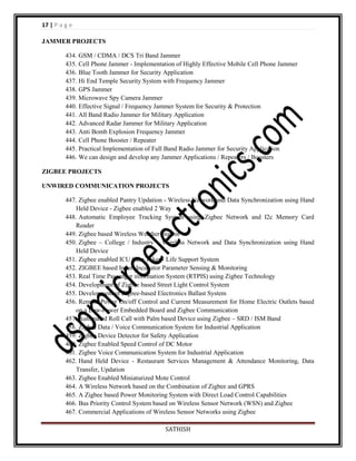 17 | P a g e
JAMMER PROJECTS
434. GSM / CDMA / DCS Tri Band Jammer
435. Cell Phone Jammer - Implementation of Highly Effective Mobile Cell Phone Jammer
436. Blue Tooth Jammer for Security Application
437. Hi End Temple Security System with Frequency Jammer
438. GPS Jammer
439. Microwave Spy Camera Jammer
440. Effective Signal / Frequency Jammer System for Security & Protection
441. All Band Radio Jammer for Military Application
442. Advanced Radar Jammer for Military Application
443. Anti Bomb Explosion Frequency Jammer
444. Cell Phone Booster / Repeater
445. Practical Implementation of Full Band Radio Jammer for Security Application
446. We can design and develop any Jammer Applications / Repeaters / Boosters
ZIGBEE PROJECTS
UNWIRED COMMUNICATION PROJECTS
447. Zigbee enabled Pantry Updation - Wireless Network and Data Synchronization using Hand
Held Device - Zigbee enabled 2 Way
448. Automatic Employee Tracking System using Zigbee Network and I2c Memory Card
Reader
449. Zigbee based Wireless Weather Station
450. Zigbee – College / Industry – Wireless Network and Data Synchronization using Hand
Held Device
451. Zigbee enabled ICU Care Taker - Life Support System
452. ZIGBEE based Infant Incubator Parameter Sensing & Monitoring
453. Real Time Passenger information System (RTPIS) using Zigbee Technology
454. Development of Zigbee based Street Light Control System
455. Development of Zigbee-based Electronics Ballast System
456. Remote Power On/off Control and Current Measurement for Home Electric Outlets based
on a Low-Power Embedded Board and Zigbee Communication
457. Automated Roll Call with Palm based Device using Zigbee – SRD / ISM Band
458. Zigbee Data / Voice Communication System for Industrial Application
459. Zigbee Device Detector for Safety Application
460. Zigbee Enabled Speed Control of DC Motor
461. Zigbee Voice Communication System for Industrial Application
462. Hand Held Device - Restaurant Services Management & Attendance Monitoring, Data
Transfer, Updation
463. Zigbee Enabled Miniaturized Mote Control
464. A Wireless Network based on the Combination of Zigbee and GPRS
465. A Zigbee based Power Monitoring System with Direct Load Control Capabilities
466. Bus Priority Control System based on Wireless Sensor Network (WSN) and Zigbee
467. Commercial Applications of Wireless Sensor Networks using Zigbee
SATHISH

 