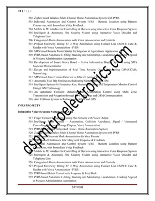 19 | P a g e
502. Zigbee based Wireless Multi Channel Home Automation System with IVRS
503. Industrial Automation and Control System IVRS - Remote Location using Remote
Connection, with Immediate Voice Feedback
504. Mobile to PC interface for Controlling of Devices using interactive Voice Response System
505. Intelligent & Automatic Fire Security System using Interactive Voice Decoder and
Telephone Line
506. Categorized Alarm Annunciation with Voice Annunciation and Controls
507. Prepaid Electricity Billing RF 2 Way Automation using Contact Less EMPCR Card &
Reader with Voice Annunciation - IVRS
508. SMS based Remote Motor Starter for Irrigation in Agricultural Application
509. IVRS based Automatic E-Filing Tracking and Monitoring, Localization, Tracking Applied
in Modern Administration Automation
510. Development of Smart Notice Board – Active Information Display Systems using SMS
based on Microcontroller
511. Design and Implementation of Real Time Security Guard Robo using GSM/CDMA
Networking
512. SMS based Alive Human Detector in Affected Areas / War Fields
513. Automatic Taxi Trip Sensing and Indicating System through GSM
514. Intelligent System for Hazardous Gas, Human Detection and Temperature Monitor Control
Using GSM Technology
515. An Automatic Collision Detection and Acceleration Control using Multi Zone
Transmission and Reception through RF Technology and GSM Communication
516. Anti Collision System in Railway using GSM and GPS
IVRS PROJECTS
Interactive Voice Response System using APR
517. Finger Gesture Recognition using Flex Sensors with Voice Output
518. Intelligent Train System – Automation, Collision Avoidance, Signal / Unmanned
Controlling, Moving Message Display, Voice Annunciation
519. IVRS based Smart Networked Home - Home Automation System
520. Zigbee based Wireless Multi Channel Home Automation System with IVRS
521. IVRS based Students Mark Annunciation for their Parents
522. IVRS based Electronics Televoting with Response & Feedback
523. Industrial Automation and Control System IVRS - Remote Location using Remote
Connection, with Immediate Voice Feedback
524. Mobile to PC interface for Controlling of Devices using interactive Voice Response System
525. Intelligent & Automatic Fire Security System using Interactive Voice Decoder and
Telephone Line
526. Categorized Alarm Annunciation with Voice Annunciation and Controls
527. Prepaid Electricity Billing RF 2 Way Automation using Contact Less EMPCR Card &
Reader with Voice Annunciation - IVRS
528. IVRS based Robot Control with Response & Feed Back
529. IVRS based Automatic E-Filing Tracking and Monitoring, Localization, Tracking Applied
in Modern Administration Automation
SATHISH

 
