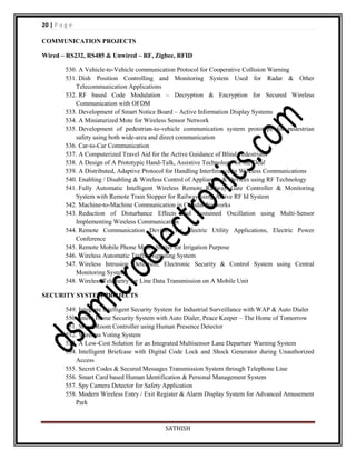 20 | P a g e
COMMUNICATION PROJECTS
Wired – RS232, RS485 & Unwired – RF, Zigbee, RFID
530. A Vehicle-to-Vehicle communication Protocol for Cooperative Collision Warning
531. Dish Position Controlling and Monitoring System Used for Radar & Other
Telecommunication Applications
532. RF based Code Modulation – Decryption & Encryption for Secured Wireless
Communication with OFDM
533. Development of Smart Notice Board – Active Information Display Systems
534. A Miniaturized Mote for Wireless Sensor Network
535. Development of pedestrian-to-vehicle communication system prototype for pedestrian
safety using both wide-area and direct communication
536. Car-to-Car Communication
537. A Computerized Travel Aid for the Active Guidance of Blind Pedestrians
538. A Design of A Prototypic Hand-Talk, Assistive Technology for the Deaf
539. A Distributed, Adaptive Protocol for Handling Interference in Wireless Communications
540. Enabling / Disabling & Wireless Control of Appliances & Devices using RF Technology
541. Fully Automatic Intelligent Wireless Remote Railway Gate Controller & Monitoring
System with Remote Train Stopper for Railway using Active RF Id System
542. Machine-to-Machine Communication in Cellular Networks
543. Reduction of Disturbance Effects and Sustained Oscillation using Multi-Sensor
Implementing Wireless Communication
544. Remote Communication Devices for Electric Utility Applications, Electric Power
Conference
545. Remote Mobile Phone Motor Starter for Irrigation Purpose
546. Wireless Automatic Traffic Signaling System
547. Wireless Intrusion Detection, Electronic Security & Control System using Central
Monitoring System
548. Wireless Telemetry for Line Data Transmission on A Mobile Unit
SECURITY SYSTEM PROJECTS
549. Integrate Intelligent Security System for Industrial Surveillance with WAP & Auto Dialer
550. Intelli Home Security System with Auto Dialer, Peace Keeper – The Home of Tomorrow
551. Smart Room Controller using Human Presence Detector
552. Wireless Voting System
553. A Low-Cost Solution for an Integrated Multisensor Lane Departure Warning System
554. Intelligent Briefcase with Digital Code Lock and Shock Generator during Unauthorized
Access
555. Secret Codes & Secured Messages Transmission System through Telephone Line
556. Smart Card based Human Identification & Personal Management System
557. Spy Camera Detector for Safety Application
558. Modern Wireless Entry / Exit Register & Alarm Display System for Advanced Amusement
Park

SATHISH

 