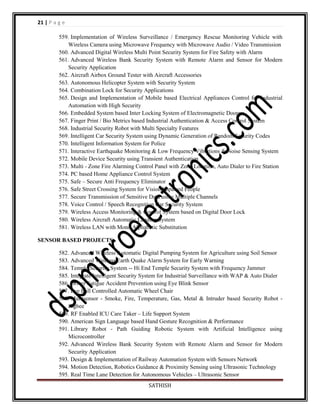 21 | P a g e
559. Implementation of Wireless Surveillance / Emergency Rescue Monitoring Vehicle with
Wireless Camera using Microwave Frequency with Microwave Audio / Video Transmission
560. Advanced Digital Wireless Multi Point Security System for Fire Safety with Alarm
561. Advanced Wireless Bank Security System with Remote Alarm and Sensor for Modern
Security Application
562. Aircraft Airbox Ground Tester with Aircraft Accessories
563. Autonomous Helicopter System with Security System
564. Combination Lock for Security Applications
565. Design and Implementation of Mobile based Electrical Appliances Control for Industrial
Automation with High Security
566. Embedded System based Inter Locking System of Electromagnetic Doors
567. Finger Print / Bio Metrics based Industrial Authentication & Access Control System
568. Industrial Security Robot with Multi Specialty Features
569. Intelligent Car Security System using Dynamic Generation of Random Security Codes
570. Intelligent Information System for Police
571. Interactive Earthquake Monitoring & Low Frequency Vibrations & Noise Sensing System
572. Mobile Device Security using Transient Authentication
573. Multi - Zone Fire Alarming Control Panel with Zone Location, Auto Dialer to Fire Station
574. PC based Home Appliance Control System
575. Safe – Secure Anti Frequency Eliminator
576. Safe Street Crossing System for Vision Impaired People
577. Secure Transmission of Sensitive Data using Multiple Channels
578. Voice Control / Speech Recognition Car Security System
579. Wireless Access Monitoring & Control System based on Digital Door Lock
580. Wireless Aircraft Automatic Landing System
581. Wireless LAN with Mono Alphabetic Substitution
SENSOR BASED PROJECTS
582. Advanced Wireless Automatic Digital Pumping System for Agriculture using Soil Sensor
583. Advanced Wireless Earth Quake Alarm System for Early Warning
584. Temple Security System -- Hi End Temple Security System with Frequency Jammer
585. Integrate Intelligent Security System for Industrial Surveillance with WAP & Auto Dialer
586. Driver Fatigue Accident Prevention using Eye Blink Sensor
587. Eye Ball Controlled Automatic Wheel Chair
588. Multisensor - Smoke, Fire, Temperature, Gas, Metal & Intruder based Security Robot Zigbee
589. RF Enabled ICU Care Taker – Life Support System
590. American Sign Language based Hand Gesture Recognition & Performance
591. Library Robot - Path Guiding Robotic System with Artificial Intelligence using
Microcontroller
592. Advanced Wireless Bank Security System with Remote Alarm and Sensor for Modern
Security Application
593. Design & Implementation of Railway Automation System with Sensors Network
594. Motion Detection, Robotics Guidance & Proximity Sensing using Ultrasonic Technology
595. Real Time Lane Detection for Autonomous Vehicles – Ultrasonic Sensor
SATHISH

 