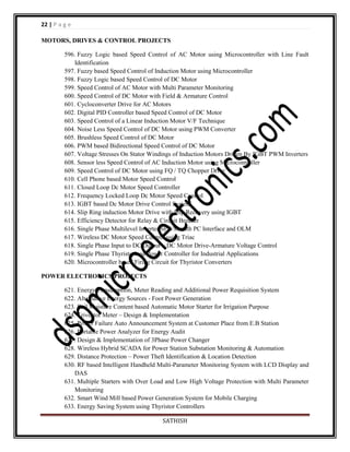 22 | P a g e
MOTORS, DRIVES & CONTROL PROJECTS
596. Fuzzy Logic based Speed Control of AC Motor using Microcontroller with Line Fault
Identification
597. Fuzzy based Speed Control of Induction Motor using Microcontroller
598. Fuzzy Logic based Speed Control of DC Motor
599. Speed Control of AC Motor with Multi Parameter Monitoring
600. Speed Control of DC Motor with Field & Armature Control
601. Cycloconverter Drive for AC Motors
602. Digital PID Controller based Speed Control of DC Motor
603. Speed Control of a Linear Induction Motor V/F Technique
604. Noise Less Speed Control of DC Motor using PWM Converter
605. Brushless Speed Control of DC Motor
606. PWM based Bidirectional Speed Control of DC Motor
607. Voltage Stresses On Stator Windings of Induction Motors Driven By IGBT PWM Inverters
608. Sensor less Speed Control of AC Induction Motor using Microcontroller
609. Speed Control of DC Motor using FQ / TQ Chopper Drive
610. Cell Phone based Motor Speed Control
611. Closed Loop Dc Motor Speed Controller
612. Frequency Locked Loop Dc Motor Speed Control
613. IGBT based Dc Motor Drive Control System
614. Slip Ring induction Motor Drive with Slip Recovery using IGBT
615. Efficiency Detector for Relay & Circuit Breaker
616. Single Phase Multilevel Inverter SPWM with PC Interface and OLM
617. Wireless DC Motor Speed Control using Triac
618. Single Phase Input to DC Output – DC Motor Drive-Armature Voltage Control
619. Single Phase Thyristorized Power Controller for Industrial Applications
620. Microcontroller based Firing Circuit for Thyristor Converters
POWER ELECTRONICS PROJECTS
621. Energy Consumption, Meter Reading and Additional Power Requisition System
622. Alternative Energy Sources - Foot Power Generation
623. Soil Moisture Content based Automatic Motor Starter for Irrigation Purpose
624. Trivector Meter – Design & Implementation
625. Power Failure Auto Announcement System at Customer Place from E.B Station
626. Portable Power Analyzer for Energy Audit
627. Design & Implementation of 3Phase Power Changer
628. Wireless Hybrid SCADA for Power Station Substation Monitoring & Automation
629. Distance Protection – Power Theft Identification & Location Detection
630. RF based Intelligent Handheld Multi-Parameter Monitoring System with LCD Display and
DAS
631. Multiple Starters with Over Load and Low High Voltage Protection with Multi Parameter
Monitoring
632. Smart Wind Mill based Power Generation System for Mobile Charging
633. Energy Saving System using Thyristor Controllers
SATHISH

 