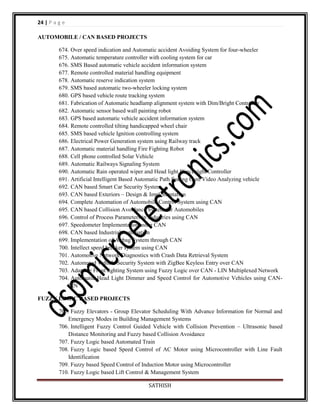 24 | P a g e
AUTOMOBILE / CAN BASED PROJECTS
674. Over speed indication and Automatic accident Avoiding System for four-wheeler
675. Automatic temperature controller with cooling system for car
676. SMS Based automatic vehicle accident information system
677. Remote controlled material handling equipment
678. Automatic reserve indication system
679. SMS based automatic two-wheeler locking system
680. GPS based vehicle route tracking system
681. Fabrication of Automatic headlamp alignment system with Dim/Bright Controller
682. Automatic sensor based wall painting robot
683. GPS based automatic vehicle accident information system
684. Remote controlled tilting handicapped wheel chair
685. SMS based vehicle Ignition controlling system
686. Electrical Power Generation system using Railway track
687. Automatic material handling Fire Fighting Robot
688. Cell phone controlled Solar Vehicle
689. Automatic Railways Signaling System
690. Automatic Rain operated wiper and Head light Dim/Bright Controller
691. Artificial Intelligent Based Automatic Path finding Cum Video Analyzing vehicle
692. CAN based Smart Car Security System
693. CAN based Exteriors – Design & Implementation
694. Complete Automation of Automobile Control System using CAN
695. CAN based Collision Avoidance System for Automobiles
696. Control of Process Parameters in Industries using CAN
697. Speedometer Implementation using CAN
698. CAN based Industrial Automation
699. Implementation of Airbag System through CAN
700. Intellect speed breaker system using CAN
701. Automotive Network Diagnostics with Crash Data Retrieval System
702. Automated Vehicle Security System with ZigBee Keyless Entry over CAN
703. Adaptive Front lighting System using Fuzzy Logic over CAN - LIN Multiplexed Network
704. Automatic Head Light Dimmer and Speed Control for Automotive Vehicles using CANLIN
FUZZY LOGIC BASED PROJECTS
705. Fuzzy Elevators - Group Elevator Scheduling With Advance Information for Normal and
Emergency Modes in Building Management Systems
706. Intelligent Fuzzy Control Guided Vehicle with Collision Prevention – Ultrasonic based
Distance Monitoring and Fuzzy based Collision Avoidance
707. Fuzzy Logic based Automated Train
708. Fuzzy Logic based Speed Control of AC Motor using Microcontroller with Line Fault
Identification
709. Fuzzy based Speed Control of Induction Motor using Microcontroller
710. Fuzzy Logic based Lift Control & Management System
SATHISH

 