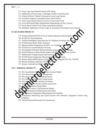 25 | P a g e
711. Fuzzy Logic based Speed Control of DC Motor
712. Application of Fuzzy Logic in Intelligent Traffic Control Systems
713. Control of Boiler Turbine Unit based on Fuzzy Logic System
714. Fuzzified Computer Automated Crane Control System
715. Fuzzy Logic based Control of Level in A Non-Linear Tank
716. Fuzzy Rule based Object Identification Methodology for Navy System
717. Fuzzy Speed Control of AC Motor using Microcontroller
718. Intelligent Application of Fuzzy Logic in Automated Train Speed Control System
SCADA BASED PROJECTS
719. Wireless Hybrid SCADA for Power Station Substation Monitoring & Automation
720. SCADA for Instrumentation
721. Artificial Intelligence based Security for Telephone Exchange with SCADA
722. SCADA based Waste Water Treatment
723. Optical Isolated Transparency SCADA - for Telephone Exchange
724. SCADA for Local Distribution Network
725. Development of Human Machine Interface using any SCADA Package
726. Fault Prediction in Quasi-Steady System with SCADA for Pressure & Flow
727. Multichannel Voltage Scanner and Control using SCADA
728. SCADA based Temperature Measurement & Control System
729. Remote Digital RPM Indicator using Proximity or Magnetic Pick Up - SCADA
730. Remote Frequency Indicator with SCADA
731. Remote Terminal Unit (RTU) & PLC System
PLC / THERMAL PROJECTS
732. PLC based Bottle Filling Station with Conveyor Model
733. PLC based Automatic Boiler Management
734. PLC based Automatic Car Parking System
735. PLC based Door Open and Closing System
736. PLC based Irrigation Controller for Garden
737. PLC based Traffic Density Control using Sensor
738. PLC based Wireless Energy Meter
739. PLC based Control of Advertisement Display
740. PLC with Internal Locking System and Control
741. Multi Channel Temperature Measurement and Controller
742. Temperature Monitoring and Control System with Automatic Equipment Control using
Computers
743. Thermal Overload Protection for Transformer

SATHISH

 