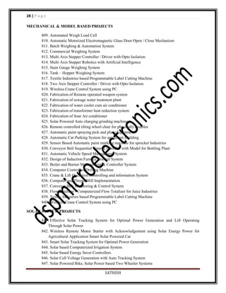 28 | P a g e
MECHANICAL & MODEL BASED PROJECTS
809. Automated Weigh Load Cell
810. Automatic Motorized Electromagnetic Glass Door Open / Close Mechanism
811. Batch Weighing & Automation System
812. Commercial Weighing System
813. Multi Axis Stepper Controller / Driver with Opto Isolation
814. Multi Axis Stepper Robotics with Artificial Intelligence
815. Stain Gauge Weighing System
816. Tank – Hopper Weighing System
817. Textile Industries based Programmable Label Cutting Machine
818. Two Axis Stepper Controller / Driver with Opto Isolation
819. Wireless Crane Control System using PC
820. Fabrication of Remote operated weapon system
821. Fabrication of sewage water treatment plant
822. Fabrication of water cooler cum air conditioner
823. Fabrication of transformer heat reduction system
824. Fabrication of Soar Air conditioner
825. Solar Powered Auto charging grinding machine
826. Remote controlled tilting wheel chair for physically disables
827. Automatic paint spraying pick and place Equipment
828. Automatic Car Parking System for apartment Building
829. Sensor Based Automatic paint marking machine for sprocket Industries
830. Conveyor Belt Sequential Timer Controller with Model for Bottling Plant
831. Automatic Vehicle Speed Management System
832. Design of Induction Furnace Control System
833. Boiler and Burner Management & Controller System
834. Computer Controlled Drilling Machine
835. Crane & Lift Operation Controlling and information System
836. Computerised Thread Mill Implementation
837. Conveyer Belt Monitoring & Control System
838. Flow Totalizer - Computerized Flow Totalizer for Juice Industries
839. Textile Industries based Programmable Label Cutting Machine
840. Wireless Crane Control System using PC
SOLAR SYSTEM PROJECTS
841. Effective Solar Tracking System for Optimal Power Generation and Lift Operating
Through Solar Power
842. Wireless Remote Motor Starter with Acknowledgement using Solar Energy Power for
Agricultural Application Smart Solar Powered Car
843. Smart Solar Tracking System for Optimal Power Generation
844. Solar based Computerized Irrigation System
845. Solar based Energy Saver Controllers
846. Solar Cell Voltage Generation with Auto Tracking System
847. Solar Powered Bike, Solar Power based Two Wheeler Systems
SATHISH

 