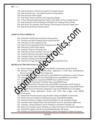 29 | P a g e
848. Solar Powered Car, Solar Power based Car Navigation System
849. Solar Powered Fence - Electrified Perimeter Fencing Systems
850. Solar Powered Traffic Signals
851. Solar Water Heater Controller with Temperature Display
852. A Novel Optimum Operating Point Tracker of the Solar Cell Power Supply System
853. Solar Energized Artificial Intelligent Embedded Line Tracking Follower Robot
854. Solar Power for Automatic Water Heating / Solar Energy for Electrical Applications
855. Solar Powered Wireless Weather Station

AGRICULTURAL PROJECTS
856. Fabrication of Solar powered tealeaf-cutting machine
857. Electricity and Water Pumping System using Wind Mill
858. Fabrication of solar irrigation System
859. Solar Powered Agricultural Water Pumping System with Auto Tracking
860. Fabrication of Solar Seeds Sprayer
861. Automatic Water level Sensing Crane
862. Fabrication of Solar seed Dryer with Auto Tracking
863. Automatic Moisture and Light Controlling System for Garden
864. Automatic Water Tape Controlling System
865. Automatic Packing control Machine
866. Fabrication of Agricultural Motor Pump Running using Solar Power
MICRO ELECTRO MECHANICAL SYSTEM
867. Motion Operated Scrolling Display using MEMS Accelerometer and I2c Protocol
868. Miniature Wireless Sensor, MEMS based, Application in Cold Chain (Food/Medicine
Process) Logistics with Real Time Temperature
869. Advanced Parachute Deployment System using MEMS Free Fall Detector and I2c Protocol
870. Automotive Crash Detection and Airbag Deployment using MEMS Accelerometer
871. Electronic Speedometer using Inertial MEMS Sensor and I2c Protocol
872. Measuring and Transmitting Vital Body Signs using MEMS Sensor
873. Motion Activated Power Saving System using MEMS Accelerometer and I2c Protocol
874. Motion Controlled Password System for Compact Embedded Systems using MEMS Sensor
875. Anti Theft System for Electronic Equipments using Inertial MEMS Sensor and ZigBee
876. Automotive Airbag Deployment System with Crash Data Logger using MEMS
Accelerometer
877. Human Fall Protection System using Wearable Airbags and MEMS Accelerometer
878. Wireless Pervasive Health Care Monitoring System using MEMS &ZigBee
879. Advanced Collision Avoidance Solar Powered Robo Car with Automatic Charger
880. Automatic Plant Irrigation Robot with Self-Guided Action for Agricultural Application
881. Automatic, Advanced Robotic Arm for Welding in Automated Assembly Line
882. Hyper Line Tracking Control of Robotic Car using Track Sensors for Industrial Application
883. Non GPS Navigation with the Personal Dead Reckoning- Pdr System
884. Self Direction Detected and Guided Robotic Vehicle with Magnetic Compass Navigation
SATHISH

 